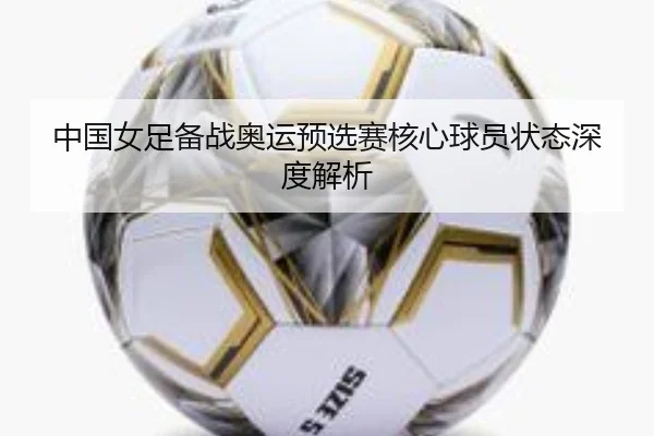 中国女足备战奥运预选赛核心球员状态深度解析